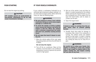 PUSH STARTING                          IF YOUR VEHICLE OVERHEATS


Do not start the engine by pushing.    If your vehicle is overheating (indicated by an     3. Get out of the vehicle. Look and listen for
                                       extremely high temperature gauge reading), or if       steam or coolant escaping from the radiator
                    CAUTION            you feel a lack of engine power, detect abnormal       before opening the hood. (If steam or cool-
CVT models cannot be push-started or   noise, etc. take the following steps.                  ant is escaping, turn off the engine.) Do not
tow-started. Attempting to do so may                                                          open the hood further until no steam or
cause transmission damage.                                 WARNING                            coolant can be seen.
                                       ● Do not continue to drive if your vehicle          4. Open the engine hood.
                                         overheats. Doing so could cause engine
                                         damage or a vehicle fire.                                            WARNING
                                       ● To avoid the danger of being scalded,             If steam or water is coming from the en-
                                         never remove the radiator cap while the           gine, stand clear to prevent getting
                                         engine is still hot. When the radiator            burned.
                                         cap is removed, pressurized hot water
                                         will spurt out, possibly causing serious          5. Visually check drive belts for damage or
                                         injury.                                              looseness. Also check if the cooling fan is
                                       ● Do not open the hood if steam is com-                running. The radiator hoses and radiator
                                         ing out.                                             should not leak water. If coolant is leaking,
                                                                                              the water pump belt is missing or loose, or
                                        1. Move the vehicle safely off the road, apply        the cooling fan does not run, stop the en-
                                           the parking brake and move the shift lever to      gine.
                                           P (Park).
                                                                                                              WARNING
                                           Do not stop the engine.
                                                                                           Be careful not to allow your hands, hair,
                                        2. Turn off the air conditioner. Open all the      jewelry or clothing to come into contact
                                           windows, move the heater or air conditioner     with, or get caught in, engine belts or the
                                           temperature control to maximum hot and fan      engine cooling fan. The engine cooling
                                           control to high speed.                          fan can start at any time.



                                                                                                         In case of emergency 6-9




                                                                    ੬ REVIEW COPY—2008 Maxima (max)
                                                                    Owners Manual—USA_English (nna)
                                                                    06/08/07—debbie ੭
 