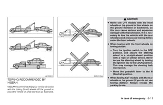 CAUTION
                                                                        ● Never tow CVT models with the front
                                                                          wheels on the ground or four wheels on
                                                                          the ground (forward or backward), as
                                                                          this may cause serious and expensive
                                                                          damage to the transmission. If it is nec-
                                                                          essary to tow the vehicle with the rear
                                                                          wheels raised always use towing dollies
                                                                          under the front wheels.
                                                                        ● When towing with the front wheels on
                                                                          towing dollies:
                                                                          – Turn the ignition switch to the OFF
                                                                            position, and secure the steering
                                                                            wheel in a straight-ahead position
                                                                            with a rope or similar device. Never
                                                                            secure the steering wheel by turning
                                                                            the ignition key to the LOCK position.
                                                                            This may damage the steering lock
                                                                            mechanism.
                                                                          – Move the gearshift lever to the N
                                                                            (Neutral) position.
                                           ACE0511           SCE0199A
                                                                        ● When towing CVT models with the rear
TOWING RECOMMENDED BY                                                     wheels on the ground (if you do not use
NISSAN                                                                    towing dollies): Always release the
                                                                          parking brake.
NISSAN recommends that your vehicle be towed
with the driving (front) wheels off the ground or
place the vehicle on a flat bed truck as illustrated.

                                                                                    In case of emergency 6-11




                                                        ੬ REVIEW COPY—2008 Maxima (max)
                                                        Owners Manual—USA_English (nna)
                                                        06/08/07—debbie ੭
 