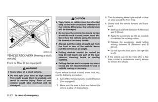 3. Turn the steering wheel right and left to clear
                                                                   CAUTION
                                                                                                      an area around the front tires.
                                              ● Tow chains or cables must be attached
                                                only to the main structural members of             4. Slowly rock the vehicle forward and back-
                                                the vehicle. Otherwise, the vehicle body              ward.
                                                will be damaged.                                      ● Shift back and forth between R (Reverse)
                                              ● Do not use the vehicle tie downs to free                and D (Drive).
                                                a vehicle stuck in sand, snow, mud, etc.              ● Apply the accelerator as little as possible
                                                Never tow the vehicle using the vehicle                 to maintain the rocking motion.
                                                tie downs or recovery hooks.
                                                                                                      ● Release the accelerator pedal before
                                              ● Always pull the cable straight out from                 shifting between R (Reverse) and D
                                                the front or rear of the vehicle. Never                 (Drive).
                                                pull the vehicle at an angle.
                                                                                                      ● Do not spin the tires above 35 mph (55
                                    WCE0133   ● Pulling devices should be routed so                     km/h).
VEHICLE RECOVERY (freeing a stuck               they do not touch any part of the sus-
                                                pension, steering, brake or cooling                5. If the vehicle can not be freed after a few
vehicle)                                        systems.                                              tries, contact a professional towing service
                                                                                                      to remove the vehicle.
Front or Rear (if so equipped)                ● Pulling devices such as ropes or canvas
                                                straps are not recommended for use in
                 WARNING                        vehicle towing or recovery.
● Stand clear of a stuck vehicle.             If your vehicle is stuck in sand, snow, mud, etc.,
● Do not spin your tires at high speed.       use the following procedure:
  This could cause them to explode and         1. Turn off the Vehicle Dynamic Control System
  result in serious injury. Parts of your         (if so equipped).
  vehicle could also overheat and be
  damaged.                                     2. Make sure the area in front and behind the
                                                  vehicle is clear of obstructions.


6-12 In case of emergency




                                                                            ੬ REVIEW COPY—2008 Maxima (max)
                                                                            Owners Manual—USA_English (nna)
                                                                            06/08/07—debbie ੭
 