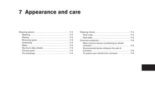 7 Appearance and care


Cleaning exterior . . . . . . . . . . . . . . . . . . . . . . . . . . . . . . . . . . 7-2        Cleaning interior. . . . . . . . . . . . . . . . . . . . . . . . . . . . . . . . . . . 7-4
   Washing . . . . . . . . . . . . . . . . . . . . . . . . . . . . . . . . . . . . . . 7-2          Floor mats . . . . . . . . . . . . . . . . . . . . . . . . . . . . . . . . . . . . . 7-5
   Waxing . . . . . . . . . . . . . . . . . . . . . . . . . . . . . . . . . . . . . . . . 7-2       Seat belts . . . . . . . . . . . . . . . . . . . . . . . . . . . . . . . . . . . . . 7-5
   Removing spots . . . . . . . . . . . . . . . . . . . . . . . . . . . . . . . . 7-3            Corrosion protection . . . . . . . . . . . . . . . . . . . . . . . . . . . . . . . 7-6
   Underbody . . . . . . . . . . . . . . . . . . . . . . . . . . . . . . . . . . . . 7-3            Most common factors contributing to vehicle
   Glass . . . . . . . . . . . . . . . . . . . . . . . . . . . . . . . . . . . . . . . . . 7-3      corrosion . . . . . . . . . . . . . . . . . . . . . . . . . . . . . . . . . . . . . . 7-6
   Aluminum alloy wheels . . . . . . . . . . . . . . . . . . . . . . . . . . 7-3                    Environmental factors influence the rate of
   Chrome parts . . . . . . . . . . . . . . . . . . . . . . . . . . . . . . . . . . 7-4             corrosion . . . . . . . . . . . . . . . . . . . . . . . . . . . . . . . . . . . . . . 7-6
   Tire dressings . . . . . . . . . . . . . . . . . . . . . . . . . . . . . . . . . . 7-4           To protect your vehicle from corrosion . . . . . . . . . . . . 7-6




                                                                                                  ੬ REVIEW COPY—2008 Maxima (max)
                                                                                                  Owners Manual—USA_English (nna)
                                                                                                  06/08/07—debbie ੭
 