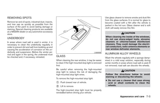 REMOVING SPOTS                                                                                             Use glass cleaner to remove smoke and dust film
                                                                                                           from the glass surfaces. It is normal for glass to
Remove tar and oil spots, industrial dust, insects,                                                        become coated with a film after the vehicle is
and tree sap as quickly as possible from the                                                               parked in the hot sun. Glass cleaner and a soft
surface of the paint to avoid lasting damage or
                                                                                                           cloth will easily remove this film.
staining. Special cleaning products are available
at a NISSAN dealer or any automotive accessory
store.                                                                                                                          CAUTION
                                                                                                           When cleaning the inside of the windows,
UNDERBODY                                                                                                  do not use sharp-edged tools, abrasive
In areas where road salt is used in winter, it is                                                          cleaners or chlorine-based disinfectant
necessary to clean the underbody regularly in                                                              cleaners. They could damage the electri-
order to prevent dirt and salt from building up and                                                        cal conductors, radio antenna elements or
causing the acceleration of corrosion on the un-                                                           rear window defroster elements.
derbody and suspension. Before the winter pe-                                                   LAI0008
riod and again in the spring, the underseal must                                                           ALUMINUM ALLOY WHEELS
be checked and, if necessary, retreated.              GLASS
                                                                                                           Wash the wheels regularly with a sponge damp-
                                                      When cleaning the rear window, it may be easier      ened in a mild soap solution, especially during
                                                      to clean if the high-mounted stop light is removed   winter months in areas where road salt is used. If
                                                      first.                                               not removed, road salt can discolor the wheels.
                                                      Be careful when removing the high-mounted
                                                                                                                                CAUTION
                                                      stop light to reduce the risk of damaging the
                                                      high-mounted stop light wires.                       Follow the directions below to avoid
                                                                                                           staining or discoloring the wheels:
                                                      To remove the high-mounted stop light:
                                                                                                           ● Do not use a cleaner that uses strong
                                                      ᭺
                                                      1   Push toward rear of vehicle.                       acid or alkali contents to clean the
                                                                                                             wheels.
                                                      ᭺
                                                      2   Lift to remove.
                                                      The high-mounted stop light must be properly
                                                      reinstalled before driving your vehicle.
                                                                                                                           Appearance and care 7-3




                                                                                    ੬ REVIEW COPY—2008 Maxima (max)
                                                                                    Owners Manual—USA_English (nna)
                                                                                    06/08/07—debbie ੭
 