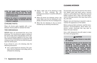 CLEANING INTERIOR


● Do not apply wheel cleaners to the                      ● Apply a light coat of tire dressing to help     Occasionally remove loose dust from the interior
  wheels when they are hot. The wheel                       prevent it from entering the tire               trim, plastic parts and seats using a vacuum
  temperature should be the same as am-                     tread/grooves (where it would be difficult to   cleaner or soft bristled brush. Wipe the vinyl and
  bient temperature.                                        remove).                                        leather surfaces with a clean, soft cloth damp-
                                                          ● Wipe off excess tire dressing using a dry       ened in mild soap solution, then wipe clean with a
● Rinse the wheel to completely remove                                                                      dry, soft cloth.
  the cleaner within 15 minutes after the                   towel. Make sure the tire dressing is com-
  cleaner is applied.                                       pletely removed from the tire tread/grooves.    Regular care and cleaning is required in order to
                                                          ● Allow the tire dressing to dry as recom-        maintain the appearance of the leather.
CHROME PARTS                                                mended by tire dressing manufacturer.           Before using any fabric protector, read the manu-
Clean all chrome parts regularly with a non-                                                                facturer’s recommendations. Some fabric pro-
abrasive chrome polish to maintain the finish.                                                              tectors contain chemicals that may stain or
TIRE DRESSINGS                                                                                              bleach the seat material.

NISSAN does not recommend the use of tire                                                                   Use a cloth dampened only with water to clean
dressings. Tire manufacturers apply a coating to                                                            the meter and gauge lens.
the tires to help reduce discoloration of the rub-
ber. If a tire dressing is applied to the tires, it may                                                                          CAUTION
react with the coating and form a compound. This                                                            ● Never use benzine, thinner or any simi-
compound may come off the tire while driving and                                                              lar material.
stain the vehicle paint.
                                                                                                            ● Small dirt particles can be abrasive and
If you choose to use a tire dressing, take the                                                                damaging to leather surfaces and
following precautions:                                                                                        should be removed promptly. Do not
 ● Use a water-based tire dressing. The coat-                                                                 use saddle soap, car waxes, polishes,
   ing on the tire dissolves more easily with an                                                              oils, cleaning fluids, solvents, deter-
   oil-based tire dressing.                                                                                   gents or ammonia-based cleaners as
                                                                                                              they may damage the leather’s natural
                                                                                                              finish.



7-4 Appearance and care




                                                                                     ੬ REVIEW COPY—2008 Maxima (max)
                                                                                     Owners Manual—USA_English (nna)
                                                                                     06/08/07—debbie ੭
 