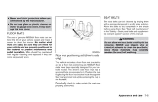 ● Never use fabric protectors unless rec-                                                               SEAT BELTS
  ommended by the manufacturer.                                                                         The seat belts can be cleaned by wiping them
● Do not use glass or plastic cleaner on                                                                with a sponge dampened in a mild soap solution.
  meter or gauge lens covers. It may dam-                                                               Allow the belts to dry completely in the shade
  age the lens cover.                                                                                   before using them. See “Seat belt maintenance”
                                                                                                        in the “Safety – Seats, seat belts and supplemen-
FLOOR MATS                                                                                              tal restraint system” section of this manual.
The use of genuine NISSAN floor mats can ex-
tend the life of your vehicle carpet and make it                                                                            WARNING
easier to clean the interior. No matter what                                                            Do not allow wet seat belts to roll up in the
mats are used, be sure they are fitted for                                                              retractor. NEVER use bleach, dye or
your vehicle and are properly positioned in                                                             chemical solvents to clean the seat belts,
the footwell to prevent interference with                                                               since these materials may severely
pedal operation. Mats should be maintained                                                  WAI0006     weaken the seat belt webbing.
with regular cleaning and replaced if they be-     Floor mat positioning aid (driver’s side
come excessively worn.
                                                   only)
                                                   This vehicle includes a front floor mat bracket to
                                                   act as a floor mat positioning aid. NISSAN floor
                                                   mats have been specially designed for your ve-
                                                   hicle model. The driver’s side floor mat has a
                                                   grommet hole incorporated in it. Position the mat
                                                   by placing the floor mat bracket hook through the
                                                   floor mat grommet hole while centering the mat in
                                                   the footwell.
                                                   Periodically check to make certain the mats are
                                                   properly positioned.



                                                                                                                        Appearance and care 7-5




                                                                                 ੬ REVIEW COPY—2008 Maxima (max)
                                                                                 Owners Manual—USA_English (nna)
                                                                                 06/08/07—debbie ੭
 