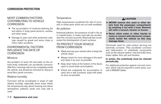 CORROSION PROTECTION


MOST COMMON FACTORS                                  Temperature                                                                 CAUTION
CONTRIBUTING TO VEHICLE                              High temperatures accelerate the rate of corro-         ● NEVER remove dirt, sand or other de-
CORROSION                                            sion to those parts which are not well ventilated.        bris from the passenger compartment
                                                                                                               by washing it out with a hose. Remove
 ● The accumulation of moisture-retaining dirt       Air pollution                                             dirt with a vacuum cleaner or broom.
   and debris in body panel sections, cavities,
   and other areas.                                  Industrial pollution, the presence of salt in the air   ● Never allow water or other liquids to
                                                     in coastal areas, or heavy road salt use acceler-         come in contact with electronic compo-
 ● Damage to paint and other protective coat-        ates the corrosion process. Road salt also accel-         nents inside the vehicle as this may
   ings caused by gravel and stone chips or          erates the disintegration of paint surfaces.              damage them.
   minor traffic accidents.
                                                     TO PROTECT YOUR VEHICLE                                 Chemicals used for road surface de-icing are
ENVIRONMENTAL FACTORS                                FROM CORROSION                                          extremely corrosive. They accelerate corrosion
INFLUENCE THE RATE OF                                 ● Wash and wax your vehicle often to keep the          and deterioration of underbody components
CORROSION                                               vehicle clean.                                       such as the exhaust system, fuel and brake lines,
                                                                                                             brake cables, floor pan and fenders.
Moisture                                              ● Always check for minor damage to the paint
                                                                                                             In winter, the underbody must be cleaned
                                                        and repair it as soon as possible.
Accumulation of sand, dirt and water on the ve-                                                              periodically.
hicle body underside can accelerate corrosion.        ● Keep drain holes at the bottom of the doors
                                                        open to avoid water accumulation.                    For additional protection against rust and corro-
Wet floor coverings will not dry completely inside                                                           sion, which may be required in some areas, con-
the vehicle, and should be removed for drying to      ● Check the underbody for accumulation of              sult a NISSAN dealer.
avoid floor panel corrosion.                            sand, dirt or salt. If present, wash with water
                                                        as soon as possible.
Relative humidity
Corrosion will be accelerated in areas of high
relative humidity, especially those areas where
the temperatures stay above freezing and where
atmospheric pollution exists and road salt is
used.

7-6 Appearance and care




                                                                                    ੬ REVIEW COPY—2008 Maxima (max)
                                                                                    Owners Manual—USA_English (nna)
                                                                                    06/08/07—debbie ੭
 
