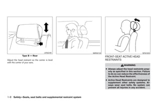 LRS0240                        WRS0134                                       SPA1025
               Type B — Rear                                                    FRONT-SEAT ACTIVE HEAD
Adjust the head restraint so the center is level                                RESTRAINTS
with the center of your ears.
                                                                                                  WARNING
                                                                                ● Always adjust the head restraints prop-
                                                                                  erly as specified in this section. Failure
                                                                                  to do so can reduce the effectiveness of
                                                                                  the Active Head Restraint.
                                                                                ● Active Head Restraints are designed to
                                                                                  supplement other safety systems. Al-
                                                                                  ways wear seat belts. No system can
                                                                                  prevent all injuries in any accident.



1-8 Safety—Seats, seat belts and supplemental restraint system




                                                                 ੬ REVIEW COPY—2008 Maxima (max)
                                                                 Owners Manual—USA_English (nna)
                                                                 06/08/07—debbie ੭
 
