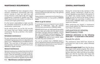 MAINTENANCE REQUIREMENTS                                                                                    GENERAL MAINTENANCE


Your new NISSAN has been designed to have             Performing general maintenance checks requires        During the normal day-to-day operation of the
minimum maintenance requirements with long            minimal mechanical skill and only a few general       vehicle, general maintenance should be per-
service intervals to save you both time and           automotive tools.                                     formed regularly as prescribed in this section. If
money. However, some day-to-day and regular           These checks or inspections can be done by you,       you detect any unusual sounds, vibrations or
maintenance is essential to maintain your NIS-        a qualified technician, or, if you prefer, a NISSAN   smells, be sure to check for the cause or have a
SAN’s good mechanical condition, as well as its       dealer.                                               NISSAN dealer do it promptly. In addition, you
emission and engine performance.                                                                            should notify a NISSAN dealer if you think that
                                                      Where to go for service                               repairs are required.
It is the owner’s responsibility to make sure that
the scheduled maintenance, as well as general         If maintenance service is required or your vehicle    When performing any checks or maintenance
maintenance, is performed.                            appears to malfunction, have the systems              work, closely observe the “Maintenance precau-
                                                      checked and corrected by a NISSAN dealer.
                                                                                                            tions” later in this section.
As the vehicle owner, you are the only one who
                                                      NISSAN technicians are well-trained specialists
can ensure that your vehicle receives proper
                                                      who are kept up-to-date with the latest service       EXPLANATION OF GENERAL
maintenance. You are a vital link in the mainte-      information through technical bulletins, service      MAINTENANCE ITEMS
nance chain.                                          tips, and in-dealership training programs. They
                                                      are completely qualified to work on NISSAN ve-        Additional information on the following
Scheduled maintenance                                                                                       items with “*” is found later in this section.
                                                      hicles before they work on your vehicle, rather
For your convenience, both required and optional      than after they have worked on it.
scheduled maintenance items are described and
                                                                                                            Outside the vehicle
listed in your “NISSAN Service and Maintenance        You can be confident that a NISSAN dealer’s
                                                                                                            The maintenance items listed here should be
Guide.” You must refer to that guide to ensure        service department performs the best job to meet
                                                                                                            performed from time to time, unless otherwise
                                                      the maintenance requirements on your vehicle —
that necessary maintenance is performed on your                                                             specified.
                                                      in a reliable and economical way.
NISSAN at regular intervals.
                                                                                                            Doors and engine hood Check that the doors
General maintenance                                                                                         and engine hood operate properly. Also ensure
General maintenance includes those items which                                                              that all latches lock securely. Lubricate hinges,
should be checked during normal day-to-day op-                                                              latches, latch pins, rollers and links as necessary.
eration. They are essential for proper vehicle op-                                                          Make sure that the secondary latch keeps the
eration. It is your responsibility to perform these                                                         hood from opening when the primary latch is
maintenance procedures regularly as prescribed.                                                             released.

8-2 Maintenance and do-it-yourself




                                                                                    ੬ REVIEW COPY—2008 Maxima (max)
                                                                                    Owners Manual—USA_English (nna)
                                                                                    06/08/07—debbie ੭
 