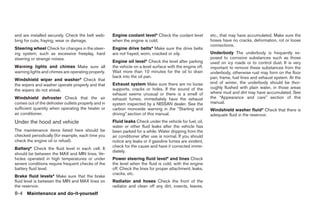 and are installed securely. Check the belt web-      Engine coolant level* Check the coolant level         etc., that may have accumulated. Make sure the
bing for cuts, fraying, wear or damage.              when the engine is cold.                              hoses have no cracks, deformation, rot or loose
                                                                                                           connections.
Steering wheel Check for changes in the steer-       Engine drive belts* Make sure the drive belts
ing system, such as excessive freeplay, hard         are not frayed, worn, cracked or oily.                Underbody The underbody is frequently ex-
steering or strange noises.                                                                                posed to corrosive substances such as those
                                                     Engine oil level* Check the level after parking       used on icy roads or to control dust. It is very
Warning lights and chimes Make sure all              the vehicle on a level surface with the engine off.   important to remove these substances from the
warning lights and chimes are operating properly.    Wait more than 10 minutes for the oil to drain        underbody, otherwise rust may form on the floor
                                                     back into the oil pan.                                pan, frame, fuel lines and exhaust system. At the
Windshield wiper and washer* Check that
                                                     Exhaust system Make sure there are no loose           end of winter, the underbody should be thor-
the wipers and washer operate properly and that
                                                     supports, cracks or holes. If the sound of the        oughly flushed with plain water, in those areas
the wipers do not streak.
                                                     exhaust seems unusual or there is a smell of          where mud and dirt may have accumulated. See
Windshield defroster Check that the air              exhaust fumes, immediately have the exhaust           the “Appearance and care” section of this
comes out of the defroster outlets properly and in   system inspected by a NISSAN dealer. See the          manual.
sufficient quantity when operating the heater or     carbon monoxide warning in the “Starting and          Windshield washer fluid* Check that there is
air conditioner.                                     driving” section of this manual.                      adequate fluid in the reservoir.
Under the hood and vehicle                           Fluid leaks Check under the vehicle for fuel, oil,
                                                     water or other fluid leaks after the vehicle has
The maintenance items listed here should be          been parked for a while. Water dripping from the
checked periodically (for example, each time you     air conditioner after use is normal. If you should
check the engine oil or refuel).                     notice any leaks or if gasoline fumes are evident,
                                                     check for the cause and have it corrected imme-
Battery* Check the fluid level in each cell. It
                                                     diately.
should be between the MAX and MIN lines. Ve-
hicles operated in high temperatures or under        Power steering fluid level* and lines Check
severe conditions require frequent checks of the     the level when the fluid is cold, with the engine
battery fluid level.                                 off. Check the lines for proper attachment, leaks,
                                                     cracks, etc.
Brake fluid levels* Make sure that the brake
fluid level is between the MIN and MAX lines on      Radiator and hoses Check the front of the
the reservoir.                                       radiator and clean off any dirt, insects, leaves,
8-4 Maintenance and do-it-yourself




                                                                                   ੬ REVIEW COPY—2008 Maxima (max)
                                                                                   Owners Manual—USA_English (nna)
                                                                                   06/08/07—debbie ੭
 