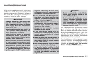 MAINTENANCE PRECAUTIONS


When performing any inspection or maintenance          engine is not running. To avoid injury,                           CAUTION
work on your vehicle, always take care to prevent      always disconnect the negative battery
serious accidental injury to yourself or damage to     cable before working near the fan.           ● Do not work under the hood while the
the vehicle. The following are general precau-                                                        engine is hot. Turn the engine off and
tions which should be closely observed.              ● If you must work with the engine run-          wait until it cools down.
                                                       ning, keep your hands, clothing, hair
                                                       and tools away from moving fans, belts       ● Avoid contact with used engine oil and
                    WARNING                                                                           coolant. Improperly disposed engine
                                                       and any other moving parts.
● Park the vehicle on a level surface, ap-                                                            oil, engine coolant and/or other vehicle
                                                     ● It is advisable to secure or remove any        fluids can damage the environment. Al-
  ply the parking brake securely and                   loose clothing and remove any jewelry,
  block the wheels to prevent the vehicle                                                             ways conform to local regulations for
                                                       such as rings, watches, etc. before            disposal of vehicle fluid.
  from moving. Move the shift selector                 working on your vehicle.
  lever to P (Park).                                                                                This “Maintenance and do-it-yourself” section
                                                     ● Always wear eye protection whenever
● Be sure the ignition key is in the OFF or            you work on your vehicle.                    gives instructions regarding only those items
  LOCK position when performing any                                                                 which are relatively easy for an owner to perform.
                                                     ● If you must run the engine in an en-
  parts replacement or repairs.                        closed space such as a garage, be sure       A genuine NISSAN service manual is also avail-
● Never leave the engine or automatic                  there is proper ventilation for exhaust      able. See “Owner’s Manual/Service Manual or-
  transmission related component har-                  gases to escape.                             der information” in the “Technical and consumer
  nesses disconnected while the ignition             ● Never get under the vehicle while it is      information” section of this manual.
  switch is in the ON position.                        supported only by a jack. If it is neces-    You should be aware that incomplete or improper
● Never connect or disconnect the battery              sary to work under the vehicle, support      servicing may result in operating difficulties or
  or any transistorized component while                it with safety stands.                       excessive emissions, and could affect warranty
  the ignition switch is in the ON position.         ● Keep smoking materials, flame and sparks     coverage. If in doubt about any servicing,
                                                       away from the fuel tank and battery.         have it done by a NISSAN dealer.
● Your vehicle is equipped with an auto-
  matic engine cooling fan. It may come on           ● On gasoline engine models, the fuel
  at any time without warning, even if the             filter or fuel lines should be serviced by
  ignition key is in the OFF position and the          a NISSAN dealer because the fuel lines
                                                       are under high pressure even when the
                                                       engine is off.

                                                                                                       Maintenance and do-it-yourself 8-5




                                                                               ੬ REVIEW COPY—2008 Maxima (max)
                                                                               Owners Manual—USA_English (nna)
                                                                               06/08/07—debbie ੭
 