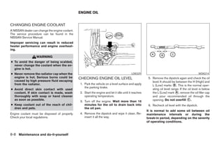 ENGINE OIL


CHANGING ENGINE COOLANT
A NISSAN dealer can change the engine coolant.
The service procedure can be found in the
NISSAN Service Manual.
Improper servicing can result in reduced
heater performance and engine overheat-
ing.

                   WARNING
● To avoid the danger of being scalded,
  never change the coolant when the en-
  gine is hot.
● Never remove the radiator cap when the                                                    LDI0329                                                WDI0214
  engine is hot. Serious burns could be          CHECKING ENGINE OIL LEVEL                               5. Remove the dipstick again and check the oil
  caused by high pressure fluid escaping                                                                    level. It should be between the H (High) and
  from the radiator.                             1. Park the vehicle on a level surface and apply           L (Low) marks ᭺. This is the normal oper-
                                                                                                                              B
                                                    the parking brake.
● Avoid direct skin contact with used                                                                       ating oil level range. If the oil level is below
  coolant. If skin contact is made, wash         2. Start the engine and let it idle until it reaches       the L (Low) mark ᭺, remove the oil filler cap
                                                                                                                                A
  thoroughly with soap or hand cleaner              operating temperature.                                  and pour recommended oil through the
  as soon as possible.
                                                 3. Turn off the engine. Wait more than 10                  opening. Do not overfill ᭺.   C

● Keep coolant out of the reach of chil-            minutes for the oil to drain back into               6. Recheck oil level with the dipstick.
  dren and pets.                                    the oil pan.
                                                                                                        It is normal to add some oil between oil
Engine coolant must be disposed of properly.     4. Remove the dipstick and wipe it clean. Re-          maintenance intervals or during the
Check your local regulations.                       insert it all the way.                              break-in period, depending on the severity
                                                                                                        of operating conditions.



8-8 Maintenance and do-it-yourself




                                                                               ੬ REVIEW COPY—2008 Maxima (max)
                                                                               Owners Manual—USA_English (nna)
                                                                               06/08/07—debbie ੭
 