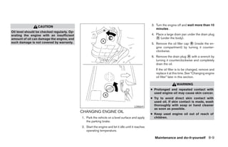 3. Turn the engine off and wait more than 10
                 CAUTION
                                                                                                       minutes .
Oil level should be checked regularly. Op-
erating the engine with an insufficient                                                             4. Place a large drain pan under the drain plug
amount of oil can damage the engine, and                                                               ᭺ (under the body).
                                                                                                        A
such damage is not covered by warranty.                                                             5. Remove the oil filler cap ᭺ (inside the en-
                                                                                                                                 B
                                                                                                       gine compartment) by turning it counter-
                                                                                                       clockwise.
                                                                                                    6. Remove the drain plug ᭺ with a wrench by
                                                                                                                               A
                                                                                                       turning it counterclockwise and completely
                                                                                                       drain the oil.
                                                                                                       If the oil filter is to be changed, remove and
                                                                                                       replace it at this time. See “Changing engine
                                                                                                       oil filter” later in this section.

                                                                                                                       WARNING
                                                                                                    ● Prolonged and repeated contact with
                                                                                                      used engine oil may cause skin cancer.
                                                                                                    ● Try to avoid direct skin contact with
                                                                                                      used oil. If skin contact is made, wash
                                                                                        LDI0641
                                                                                                      thoroughly with soap or hand cleaner
                                                                                                      as soon as possible.
                                             CHANGING ENGINE OIL
                                                                                                    ● Keep used engine oil out of reach of
                                             1. Park the vehicle on a level surface and apply         children.
                                                the parking brake.
                                             2. Start the engine and let it idle until it reaches
                                                operating temperature.

                                                                                                      Maintenance and do-it-yourself 8-9




                                                                           ੬ REVIEW COPY—2008 Maxima (max)
                                                                           Owners Manual—USA_English (nna)
                                                                           06/08/07—debbie ੭
 