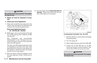 10. Turn the engine off and wait more than 10
                       CAUTION
                                                              minutes . Check the oil level with the dip-
Be careful not to burn yourself. The engine                   stick. Add engine oil if necessary.
oil may be hot.
 ● Waste oil must be disposed of prop-
   erly.
 ● Check your local regulations.
 7. Clean and reinstall the drain plug and a new
    washer. Securely tighten the drain plug with
    a wrench. Do not use excessive force.
    Drain plug tightening torque:
       22 - 29 ft-lb (29 - 39 N·m)
                                                                                                                                                     LDI0642
 8. Refill engine with recommended oil through
    the oil filler opening, then install the oil filler                                                     CHANGING ENGINE OIL FILTER
    cap securely.
                                                                                                            1. Park the vehicle on a level surface and apply
    See “Capacities and recommended                                                                            the parking brake.
    fuel/lubricants” in the “Technical and con-
    sumer information” section of this manual for                                                           2. Turn the engine off.
    drain and refill capacity.                                                                              3. Place a large drain pan under the oil filter ᭺.
                                                                                                                                                            A
    The drain and refill capacity depends on the                                                            4. Loosen the oil filter ᭺ with an oil filter
                                                                                                                                         A
    oil temperature and drain time. Use these                                                                  wrench by turning it counterclockwise. Then
    specifications for reference only. Always use                                                              remove the oil filter by turning it by hand.
    the dipstick to determine when the proper
    amount of oil is in the engine.                                                                                             CAUTION
 9. Start the engine. Check for leakage around                                                              Be careful not to burn yourself. The engine
    the drain plug and oil filter. Correct as re-                                                           oil may be hot.
    quired.
8-10 Maintenance and do-it-yourself




                                                                                      ੬ REVIEW COPY—2008 Maxima (max)
                                                                                      Owners Manual—USA_English (nna)
                                                                                      06/08/07—debbie ੭
 