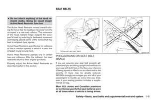 SEAT BELTS


● Do not attach anything to the head re-
  straint stalks. Doing so could impair
  Active Head Restraint function.
The Active Head Restraint moves forward utiliz-
ing the force that the seatback receives from the
occupant in a rear-end collision. The movement
of the head restraint helps support the occu-
pant’s head by reducing its backward movement
and helping absorb some of the forces that may
lead to whiplash type injuries.
Active Head Restraints are effective for collisions
at low to medium speeds in which it is said that
whiplash injury occurs most.
                                                                                                                                    SSS0136
Active Head Restraints operate only in certain
rear-end collisions. After the collision, the head    PRECAUTIONS ON SEAT BELT
restraints return to their original positions.        USAGE
Properly adjust the Active Head Restraints as         If you are wearing your seat belt properly ad-
described earlier in this section.                    justed and you are sitting upright and well back in
                                                      your seat with both feet on the floor, your chances
                                                      of being injured or killed in an accident and/or the
                                                      severity of injury may be greatly reduced.
                                                      NISSAN strongly encourages you and all of your
                                                      passengers to buckle up every time you drive,
                                                      even if your seating position includes a supple-
                                                      mental air bag.
                                                      Most U.S. states and Canadian provinces
                                                      or territories specify that seat belts be worn
                                                      at all times when a vehicle is being driven.

                                                                             Safety—Seats, seat belts and supplemental restraint system 1-9




                                                                                     ੬ REVIEW COPY—2008 Maxima (max)
                                                                                     Owners Manual—USA_English (nna)
                                                                                     06/08/07—debbie ੭
 