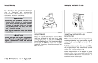 BRAKE FLUID                                                                                                 WINDOW WASHER FLUID


For further brake fluid specification information,
refer to “Capacities and recommended
fuel/lubricants” in the “Technical and consumer
information” section of this manual.

                    WARNING
● Use only new fluid from a sealed con-
  tainer. Old, inferior or contaminated
  fluid may damage the brake system.
  The use of improper fluids can damage
  the brake system and affect the vehi-
  cle’s stopping ability.
● Be sure to clean the filler cap before
  removing.                                                                                     LDI0079                                               WDI0533
                                                     BRAKE FLUID                                            WINDOW WASHER FLUID
                     CAUTION
                                                     Check the brake fluid level in the reservoir. If the   RESERVOIR
Do not spill the fluid on any painted sur-
                                                     fluid level is below the MIN line or the brake         Fill the window washer fluid reservoir periodically.
faces. This will damage the paint. If fluid is
                                                     warning light comes on, add Genuine NISSAN             Add window washer fluid when the low window
spilled, immediately wash the surface
                                                     Super Heavy Duty Brake Fluid or equivalent DOT
with water.                                                                                                 washer fluid warning light comes on (if so
                                                     3 fluid up to the MAX line. If fluid must be added
                                                                                                            equipped).
                                                     frequently, the system should be checked by a
                                                     NISSAN dealer.                                         To fill the window washer fluid reservoir, lift the
                                                                                                            cap off the reservoir tank and pour the window
                                                                                                            washer fluid into the tank opening.
                                                                                                            Add a washer solvent to the washer for better
                                                                                                            cleaning. In the winter season, add a windshield
                                                                                                            washer antifreeze. Follow the manufacturer’s in-
                                                                                                            structions for the mixture ratio.
8-12 Maintenance and do-it-yourself




                                                                                    ੬ REVIEW COPY—2008 Maxima (max)
                                                                                    Owners Manual—USA_English (nna)
                                                                                    06/08/07—debbie ੭
 