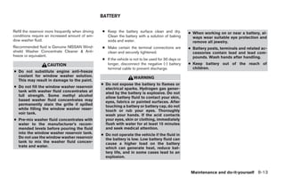 BATTERY


Refill the reservoir more frequently when driving   ● Keep the battery surface clean and dry.           ● When working on or near a battery, al-
conditions require an increased amount of win-        Clean the battery with a solution of baking         ways wear suitable eye protection and
dow washer fluid.                                     soda and water.                                     remove all jewelry.
Recommended fluid is Genuine NISSAN Wind-           ● Make certain the terminal connections are         ● Battery posts, terminals and related ac-
shield Washer Concentrate Cleaner & Anti-             clean and securely tightened.                       cessories contain lead and lead com-
freeze or equivalent.                                                                                     pounds. Wash hands after handling.
                                                    ● If the vehicle is not to be used for 30 days or
                    CAUTION                           longer, disconnect the negative (-) battery       ● Keep battery out of the reach of
                                                      terminal cable to prevent discharge.                children.
● Do not substitute engine anti-freeze
  coolant for window washer solution.                                  WARNING
  This may result in damage to the paint.
                                                    ● Do not expose the battery to flames or
● Do not fill the window washer reservoir             electrical sparks. Hydrogen gas gener-
  tank with washer fluid concentrates at              ated by the battery is explosive. Do not
  full strength. Some methyl alcohol                  allow battery fluid to contact your skin,
  based washer fluid concentrates may                 eyes, fabrics or painted surfaces. After
  permanently stain the grille if spilled             touching a battery or battery cap, do not
  while filling the window washer reser-              touch or rub your eyes. Thoroughly
  voir tank.                                          wash your hands. If the acid contacts
● Pre-mix washer fluid concentrates with              your eyes, skin or clothing, immediately
  water to the manufacturer’s recom-                  flush with water for at least 15 minutes
  mended levels before pouring the fluid              and seek medical attention.
  into the window washer reservoir tank.            ● Do not operate the vehicle if the fluid in
  Do not use the window washer reservoir              the battery is low. Low battery fluid can
  tank to mix the washer fluid concen-                cause a higher load on the battery
  trate and water.                                    which can generate heat, reduce bat-
                                                      tery life, and in some cases lead to an
                                                      explosion.


                                                                                                         Maintenance and do-it-yourself 8-13




                                                                                ੬ REVIEW COPY—2008 Maxima (max)
                                                                                Owners Manual—USA_English (nna)
                                                                                06/08/07—debbie ੭
 
