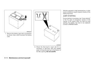 Vehicles operated in high temperatures or under
                                                                                                     severe conditions require frequent checks of the
                                                                                                     battery fluid level.
                                                                                                     JUMP STARTING
                                                                                                     If jump starting is necessary, see “Jump starting”
                                                                                                     in the “In case of emergency” section of this
                                                                                                     manual. If the engine does not start by jump
                                                                                                     starting, the battery may have to be replaced.
                                                                                                     Contact a NISSAN dealer.




                                       WDI0224
 1. Remove the battery caps with a screwdriver
    as shown. Use a cloth to protect the battery
    case.




                                                                                          LDI0302
                                                   2. Check the fluid level in each cell. If it is
                                                      necessary to add fluid, add only distilled
                                                      water to bring the level up to the bottom of
                                                      the filler opening. Do not overfill.



8-14 Maintenance and do-it-yourself




                                                                              ੬ REVIEW COPY—2008 Maxima (max)
                                                                              Owners Manual—USA_English (nna)
                                                                              06/08/07—debbie ੭
 