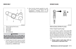 DRIVE BELT                                                                                             SPARK PLUGS


                                                       2. Have the belt checked regularly for condi-
                                                          tion and tension in accordance with the
                                                          maintenance schedule found in the
                                                          “NISSAN Service and Maintenance Guide”.




                                          WDI0644                                                                                              SDI1895
1.   Power steering fluid pump                                                                         REPLACING SPARK PLUGS
2.   Crankshaft
3.   Idler pulley                                                                                      Iridium-tipped spark plugs
4.   Generator                                                                                         It is not necessary to replace iridium-tipped ᭺
                                                                                                                                                     A
5.   Air conditioner                                                                                   spark plugs as frequently as conventional type
                                                                                                       spark plugs because they last much longer. Fol-
                     WARNING                                                                           low the maintenance log shown in the “NISSAN
Be sure the ignition key is in the OFF or                                                              Service and Maintenance Guide”. Do not service
LOCK position before servicing drive belt.                                                             iridium-tipped spark plugs by cleaning or regap-
The engine could rotate unexpectedly.                                                                  ping.
 1. Visually inspect the belt for signs of unusual                                                      ● Always replace spark plugs with rec-
    wear, cuts, fraying or looseness. If the belt is                                                      ommended or equivalent ones.
    in poor condition or is loose, have it replaced
    or adjusted by a NISSAN dealer.

                                                                                                         Maintenance and do-it-yourself 8-15




                                                                                 ੬ REVIEW COPY—2008 Maxima (max)
                                                                                 Owners Manual—USA_English (nna)
                                                                                 06/08/07—debbie ੭
 