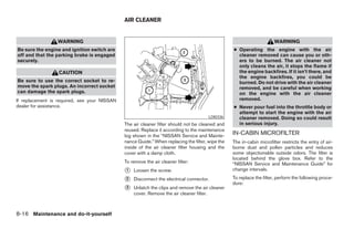 AIR CLEANER


                 WARNING                                                                                               WARNING
Be sure the engine and ignition switch are                                                        ● Operating the engine with the air
off and that the parking brake is engaged                                                           cleaner removed can cause you or oth-
securely.                                                                                           ers to be burned. The air cleaner not
                                                                                                    only cleans the air, it stops the flame if
                  CAUTION                                                                           the engine backfires. If it isn’t there, and
                                                                                                    the engine backfires, you could be
Be sure to use the correct socket to re-                                                            burned. Do not drive with the air cleaner
move the spark plugs. An incorrect socket                                                           removed, and be careful when working
can damage the spark plugs.                                                                         on the engine with the air cleaner
If replacement is required, see your NISSAN                                                         removed.
dealer for assistance.                                                                            ● Never pour fuel into the throttle body or
                                                                                                    attempt to start the engine with the air
                                                                                       LDI0336      cleaner removed. Doing so could result
                                              The air cleaner filter should not be cleaned and      in serious injury.
                                              reused. Replace it according to the maintenance
                                              log shown in the “NISSAN Service and Mainte-
                                                                                                  IN-CABIN MICROFILTER
                                              nance Guide.” When replacing the filter, wipe the   The in-cabin microfilter restricts the entry of air-
                                              inside of the air cleaner filter housing and the    borne dust and pollen particles and reduces
                                              cover with a damp cloth.                            some objectionable outside odors. The filter is
                                                                                                  located behind the glove box. Refer to the
                                              To remove the air cleaner filter:                   “NISSAN Service and Maintenance Guide” for
                                              ᭺
                                              1   Loosen the screw.                               change intervals.

                                              ᭺
                                              2   Disconnect the electrical connector.            To replace the filter, perform the following proce-
                                                                                                  dure:
                                              ᭺
                                              3   Unlatch the clips and remove the air cleaner
                                                  cover. Remove the air cleaner filter.



8-16 Maintenance and do-it-yourself




                                                                             ੬ REVIEW COPY—2008 Maxima (max)
                                                                             Owners Manual—USA_English (nna)
                                                                             06/08/07—debbie ੭
 