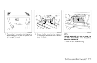 LDI0323                                           LDI0324                                             LDI0325
1. Remove the 2 lower glove box hinge pins.    2. Remove the filter cover from the intake unit   NOTE:
   Remove the glove box from the opening and      by disengaging the 2 hook tabs at the bot-
                                                                                                 The filter is marked “UP” with an arrow. The
   let it hang by the cord.                       tom of the cover.
                                                                                                 end of the filter with the arrow should face
                                                                                                 the rear of the vehicle.
                                                                                                  3. Slide the filter into the housing.




                                                                                                   Maintenance and do-it-yourself 8-17




                                                                          ੬ REVIEW COPY—2008 Maxima (max)
                                                                          Owners Manual—USA_English (nna)
                                                                          06/08/07—debbie ੭
 