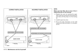 NOTE:
                                                      Make sure the filter sits on top of the 2
                                                      supporting tabs on the housing.
                                                       4. Replace the cover by inserting the upper
                                                          tabs inside the housing slot and pushing the
                                                          hook tabs until they snap on to the housing
                                                          lip.
                                                       5. Install the glove box door.
                                                       6. Fill out the date information on the small
                                                          replacement label and attach it to the glove
                                                          box lid.




                                            LDI0157

8-18 Maintenance and do-it-yourself




                                      ੬ REVIEW COPY—2008 Maxima (max)
                                      Owners Manual—USA_English (nna)
                                      06/08/07—debbie ੭
 