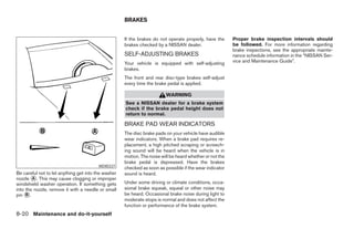 BRAKES


                                                     If the brakes do not operate properly, have the      Proper brake inspection intervals should
                                                     brakes checked by a NISSAN dealer.                   be followed. For more information regarding
                                                                                                          brake inspections, see the appropriate mainte-
                                                     SELF-ADJUSTING BRAKES                                nance schedule information in the “NISSAN Ser-
                                                     Your vehicle is equipped with self-adjusting         vice and Maintenance Guide”.
                                                     brakes.
                                                     The front and rear disc-type brakes self-adjust
                                                     every time the brake pedal is applied.

                                                                         WARNING
                                                     See a NISSAN dealer for a brake system
                                                     check if the brake pedal height does not
                                                     return to normal.

                                                     BRAKE PAD WEAR INDICATORS
                                                     The disc brake pads on your vehicle have audible
                                                     wear indicators. When a brake pad requires re-
                                                     placement, a high pitched scraping or screech-
                                                     ing sound will be heard when the vehicle is in
                                                     motion. The noise will be heard whether or not the
                                                     brake pedal is depressed. Have the brakes
                                         WDI0337     checked as soon as possible if the wear indicator
Be careful not to let anything get into the washer   sound is heard.
nozzle ᭺. This may cause clogging or improper
        A
windshield washer operation. If something gets       Under some driving or climate conditions, occa-
into the nozzle, remove it with a needle or small    sional brake squeak, squeal or other noise may
pin ᭺.
     B                                               be heard. Occasional brake noise during light to
                                                     moderate stops is normal and does not affect the
                                                     function or performance of the brake system.
8-20 Maintenance and do-it-yourself




                                                                                   ੬ REVIEW COPY—2008 Maxima (max)
                                                                                   Owners Manual—USA_English (nna)
                                                                                   06/08/07—debbie ੭
 