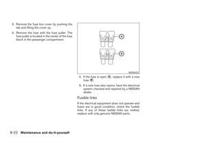 3. Remove the fuse box cover by pushing the
    tab and lifting the cover up.
 4. Remove the fuse with the fuse puller. The
    fuse puller is located in the center of the fuse
    block in the passenger compartment.




                                                                                               WDI0452
                                                        5. If the fuse is open ᭺, replace it with a new
                                                                               A
                                                           fuse ᭺.B

                                                        6. If a new fuse also opens, have the electrical
                                                           system checked and repaired by a NISSAN
                                                           dealer.
                                                       Fusible links
                                                       If the electrical equipment does not operate and
                                                       fuses are in good condition, check the fusible
                                                       links. If any of these fusible links are melted,
                                                       replace with only genuine NISSAN parts.




8-22 Maintenance and do-it-yourself




                                                                                    ੬ REVIEW COPY—2008 Maxima (max)
                                                                                    Owners Manual—USA_English (nna)
                                                                                    06/08/07—debbie ੭
 