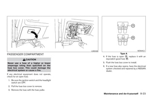 LDI0328                                            WDI0452

PASSENGER COMPARTMENT                                                                  Type A
                                                                    4. If the fuse is open ᭺, replace it with an
                                                                                            A
                    CAUTION                                            equivalent good fuse ᭺.
                                                                                             B

Never use a fuse of a higher or lower                               5. Push the fuse box cover to install.
amperage rating than specified on the                               6. If a new fuse also opens, have the electrical
fuse box cover. This could damage the                                  system checked and repaired by a NISSAN
electrical system or cause a fire.                                     dealer.
If any electrical equipment does not operate,
check for an open fuse.
 1. Be sure the ignition switch and the headlight
    switch are OFF.
 2. Pull the fuse box cover to remove.
 3. Remove the fuse with the fuse puller.
                                                                    Maintenance and do-it-yourself 8-23




                                                    ੬ REVIEW COPY—2008 Maxima (max)
                                                    Owners Manual—USA_English (nna)
                                                    06/08/07—debbie ੭
 