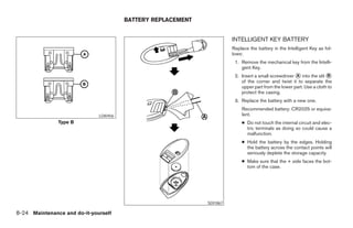 BATTERY REPLACEMENT


                                                                        INTELLIGENT KEY BATTERY
                                                                        Replace the battery in the Intelligent Key as fol-
                                                                        lows:
                                                                         1. Remove the mechanical key from the Intelli-
                                                                            gent Key.
                                                                         2. Insert a small screwdriver ᭺ into the slit ᭺
                                                                                                       A                B
                                                                            of the corner and twist it to separate the
                                                                            upper part from the lower part. Use a cloth to
                                                                            protect the casing.
                                                                         3. Replace the battery with a new one.
                                                                            Recommended battery: CR2025 or equiva-
                              LDI0456                                       lent.
               Type B                                                       ● Do not touch the internal circuit and elec-
                                                                              tric terminals as doing so could cause a
                                                                              malfunction.
                                                                            ● Hold the battery by the edges. Holding
                                                                              the battery across the contact points will
                                                                              seriously deplete the storage capacity.
                                                                            ● Make sure that the + side faces the bot-
                                                                              tom of the case.




                                                              SDI1867

8-24 Maintenance and do-it-yourself




                                                        ੬ REVIEW COPY—2008 Maxima (max)
                                                        Owners Manual—USA_English (nna)
                                                        06/08/07—debbie ੭
 