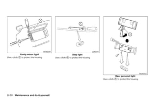 WDI0340                                           LDI0341
             Vanity mirror light                                   Step light
Use a cloth ᭺ to protect the housing.
            1                                     Use a cloth ᭺ to protect the housing.
                                                              1




                                                                                                                                            WDI0342
                                                                                                                Rear personal light
                                                                                                    Use a cloth ᭺ to protect the housing.
                                                                                                                1




8-30 Maintenance and do-it-yourself




                                                                              ੬ REVIEW COPY—2008 Maxima (max)
                                                                              Owners Manual—USA_English (nna)
                                                                              06/08/07—debbie ੭
 
