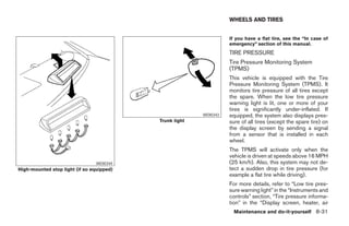 WHEELS AND TIRES


                                                                   If you have a flat tire, see the “In case of
                                                                   emergency” section of this manual.
                                                                   TIRE PRESSURE
                                                                   Tire Pressure Monitoring System
                                                                   (TPMS)
                                                                   This vehicle is equipped with the Tire
                                                                   Pressure Monitoring System (TPMS). It
                                                                   monitors tire pressure of all tires except
                                                                   the spare. When the low tire pressure
                                                                   warning light is lit, one or more of your
                                                                   tires is significantly under-inflated. If
                                                         WDI0343   equipped, the system also displays pres-
                                           Trunk light             sure of all tires (except the spare tire) on
                                                                   the display screen by sending a signal
                                                                   from a sensor that is installed in each
                                                                   wheel.
                                                                   The TPMS will activate only when the
                                                                   vehicle is driven at speeds above 16 MPH
                                 WDI0344                           (25 km/h). Also, this system may not de-
High-mounted stop light (if so equipped)                           tect a sudden drop in tire pressure (for
                                                                   example a flat tire while driving).
                                                                   For more details, refer to “Low tire pres-
                                                                   sure warning light” in the “Instruments and
                                                                   controls” section, “Tire pressure informa-
                                                                   tion” in the “Display screen, heater, air
                                                                     Maintenance and do-it-yourself 8-31




                                                    ੬ REVIEW COPY—2008 Maxima (max)
                                                    Owners Manual—USA_English (nna)
                                                    06/08/07—debbie ੭
 