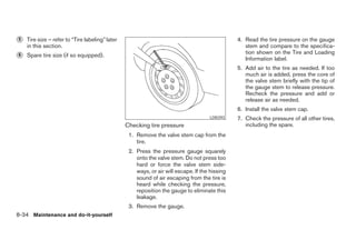 ᭺
5   Tire size – refer to “Tire labeling” later                                                  4. Read the tire pressure on the gauge
    in this section.                                                                               stem and compare to the specifica-
                                                                                                   tion shown on the Tire and Loading
᭺
6   Spare tire size (if so equipped).
                                                                                                   Information label.
                                                                                                5. Add air to the tire as needed. If too
                                                                                                   much air is added, press the core of
                                                                                                   the valve stem briefly with the tip of
                                                                                                   the gauge stem to release pressure.
                                                                                                   Recheck the pressure and add or
                                                                                                   release air as needed.
                                                                                                6. Install the valve stem cap.
                                                                                     LDI0393    7. Check the pressure of all other tires,
                                                 Checking tire pressure                            including the spare.
                                                  1. Remove the valve stem cap from the
                                                     tire.
                                                  2. Press the pressure gauge squarely
                                                     onto the valve stem. Do not press too
                                                     hard or force the valve stem side-
                                                     ways, or air will escape. If the hissing
                                                     sound of air escaping from the tire is
                                                     heard while checking the pressure,
                                                     reposition the gauge to eliminate this
                                                     leakage.
                                                  3. Remove the gauge.
8-34 Maintenance and do-it-yourself




                                                                           ੬ REVIEW COPY—2008 Maxima (max)
                                                                           Owners Manual—USA_English (nna)
                                                                           06/08/07—debbie ੭
 