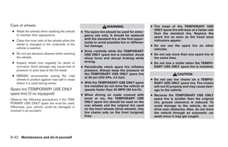Care of wheels                                                      WARNING                      ● Tire tread of the TEMPORARY USE
 ● Wash the wheels when washing the vehicle                                                        ONLY spare tire will wear at a faster rate
                                                  ● The spare tire should be used for emer-        than the standard tire. Replace the
   to maintain their appearance.                    gency use only. It should be replaced          spare tire as soon as the tread wear
                                                    with the standard tire at the first oppor-     indicators appear.
 ● Clean the inner side of the wheels when the
                                                    tunity to avoid possible tire or differen-
   wheel is changed or the underside of the                                                      ● Do not use the spare tire on other
                                                    tial damage.
   vehicle is washed.                                                                              vehicles.
                                                  ● Drive carefully while the TEMPORARY
 ● Do not use abrasive cleaners when washing        USE ONLY spare tire is installed. Avoid      ● Do not use more than one spare tire at
   the wheels.                                      sharp turns and abrupt braking while           the same time.
 ● Inspect wheel rims regularly for dents or        driving.                                     ● Do not tow a trailer when the TEMPO-
   corrosion. Such damage may cause loss of       ● Periodically check spare tire inflation        RARY USE ONLY spare tire is installed.
   pressure or poor seal at the tire bead.          pressure. Always keep the pressure of
                                                    the TEMPORARY USE ONLY spare tire                              CAUTION
 ● NISSAN recommends waxing the road
                                                    at 60 psi (420 kPa, 4.2 bar).
   wheels to protect against road salt in areas                                                  ● Do not use tire chains on a TEMPO-
   where it is used during winter.                ● With the TEMPORARY USE ONLY spare              RARY USE ONLY spare tire. Tire chains
                                                    tire installed do not drive the vehicle at     will not fit properly and may cause dam-
Spare tire (TEMPORARY USE ONLY                      speeds faster than 50 MPH (80 km/h).           age to the vehicle.
spare tire) (if so equipped)                      ● When driving on roads covered with           ● Because the TEMPORARY USE ONLY
Observe the following precautions if the TEM-       snow or ice, the TEMPORARY USE                 spare tire is smaller than the original
PORARY USE ONLY spare tire must be used.            ONLY spare tire should be used on the          tire, ground clearance is reduced. To
Otherwise, your vehicle could be damaged or         rear wheels and the original tire used         avoid damage to the vehicle, do not
                                                    on the front wheels (drive wheels). Use        drive over obstacles. Also, do not drive
involved in an accident:
                                                    tire chains only on the front (original)       the vehicle through an automatic car
                                                    tires.                                         wash since it may get caught.




8-42 Maintenance and do-it-yourself




                                                                            ੬ REVIEW COPY—2008 Maxima (max)
                                                                            Owners Manual—USA_English (nna)
                                                                            06/08/07—debbie ੭
 