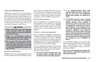 FUEL RECOMMENDATION                                  cations where it is available. Many of the automo-     ● If an oxygenate-blend other than
                                                     bile manufacturers developed this specification          methanol blend is used, it should con-
NISSAN recommends the use of unleaded pre-           to improve emission control system and vehicle           tain no more than 10% oxygenate.
mium gasoline with an octane rating of at least 91   performance. Ask your service station manager if         (MTBE may, however, be added up to
AKI (Anti-Knock Index) number (Research oc-          the gasoline meets the WWFC specifications.              15%.)
tane number 96). If unleaded premium gasoline is
not available you may use unleaded regular gaso-     Reformulated gasoline                                  ● If a methanol blend is used, it should
line with an octane rating of at least 87 AKI                                                                 contain no more than 5% methanol
                                                     Some fuel suppliers are now producing reformu-           (methyl alcohol, wood alcohol). It
number (Research octane number 91), but you
                                                     lated gasolines. These gasolines are specially           should also contain a suitable amount
may notice a decrease in performance.
                                                     designed to reduce vehicle emissions. NISSAN             of appropriate cosolvents and corro-
                                                     supports efforts towards cleaner air and sug-            sion inhibitors. If not properly formu-
                     CAUTION
                                                     gests that you use reformulated gasoline when            lated with appropriate cosolvents and
● Using a fuel other than that specified             available.                                               corrosion inhibitors, such methanol
  could adversely affect the emission
                                                     Gasoline containing oxygenates                           blends may cause fuel system damage
  control system, and may also affect the
                                                                                                              and/or vehicle performance problems.
  warranty coverage.
                                                     Some fuel suppliers sell gasoline containing oxy-        At this time, sufficient data is not avail-
● Under no circumstances should a                    genates such as ethanol, MTBE and methanol with          able to ensure that all methanol blends
  leaded gasoline be used, because this              or without advertising their presence. NISSAN            are suitable for use in NISSAN ve-
  will damage the three-way catalyst.                does not recommend the use of fuels of which the         hicles.
● Do not use E-85 fuel in your vehicle.              oxygenate content and the fuel compatibility for
                                                     your NISSAN cannot be readily determined. If in       If any driveability problems such as engine stall-
  Your vehicle is not designed to run on                                                                   ing and difficult hot-starting are experienced after
  E-85 fuel. Using E-85 fuel can damage              doubt, ask your service station manager.
                                                                                                           using oxygenate-blend fuels, immediately
  the fuel system components and is not              If you use oxygenate-blend gasoline, please take      change to a non-oxygenate fuel or a fuel with a
  covered by the NISSAN new vehicle lim-             the following precautions as the usage of such
  ited warranty.                                                                                           low blend of MTBE.
                                                     fuels may cause vehicle performance problems
                                                     and/or fuel system damage.                            Take care not to spill gasoline during refu-
Gasoline specifications                                                                                    eling. Gasoline containing oxygenates can
                                                      ● The fuel should be unleaded and have
NISSAN recommends using gasoline that meets                                                                cause paint damage.
                                                        an octane rating no lower than that
the World-Wide Fuel Charter (WWFC) specifi-             recommended for unleaded gasoline.
                                                                                                          Technical and consumer information 9-3




                                                                                   ੬ REVIEW COPY—2008 Maxima (max)
                                                                                   Owners Manual—USA_English (nna)
                                                                                   06/08/07—debbie ੭
 