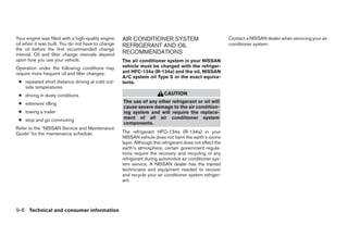 Your engine was filled with a high-quality engine   AIR CONDITIONER SYSTEM                                 Contact a NISSAN dealer when servicing your air
oil when it was built. You do not have to change    REFRIGERANT AND OIL                                    conditioner system.
the oil before the first recommended change
interval. Oil and filter change intervals depend    RECOMMENDATIONS
upon how you use your vehicle.                      The air conditioner system in your NISSAN
Operation under the following conditions may        vehicle must be charged with the refriger-
require more frequent oil and filter changes:       ant HFC-134a (R-134a) and the oil, NISSAN
                                                    A/C system oil Type S or the exact equiva-
 ● repeated short distance driving at cold out-     lents.
   side temperatures
 ● driving in dusty conditions                                            CAUTION
 ● extensive idling                                 The use of any other refrigerant or oil will
                                                    cause severe damage to the air condition-
 ● towing a trailer                                 ing system and will require the replace-
 ● stop and go commuting                            ment of all air conditioner system
                                                    components.
Refer to the “NISSAN Service and Maintenance
Guide” for the maintenance schedule.                The refrigerant HFC-134a (R-134a) in your
                                                    NISSAN vehicle does not harm the earth’s ozone
                                                    layer. Although this refrigerant does not affect the
                                                    earth’s atmosphere, certain government regula-
                                                    tions require the recovery and recycling of any
                                                    refrigerant during automotive air conditioner sys-
                                                    tem service. A NISSAN dealer has the trained
                                                    technicians and equipment needed to recover
                                                    and recycle your air conditioner system refriger-
                                                    ant.




9-6 Technical and consumer information




                                                                                   ੬ REVIEW COPY—2008 Maxima (max)
                                                                                   Owners Manual—USA_English (nna)
                                                                                   06/09/07—cathy ੭
 