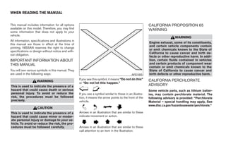 WHEN READING THE MANUAL


This manual includes information for all options                                                              CALIFORNIA PROPOSITION 65
available on this model. Therefore, you may find                                                              WARNING
some information that does not apply to your
vehicle.
                                                                                                                                WARNING
All information, specifications and illustrations in
                                                                                                              Engine exhaust, some of its constituents,
this manual are those in effect at the time of
                                                                                                              and certain vehicle components contain
printing. NISSAN reserves the right to change
                                                                                                              or emit chemicals known to the State of
specifications or design without notice and with-
                                                                                                              California to cause cancer and birth de-
out obligation.
                                                                                                              fects or other reproductive harm. In addi-
IMPORTANT INFORMATION ABOUT                                                                                   tion, certain fluids contained in vehicles
THIS MANUAL                                                                                                   and certain products of component wear
                                                                                                              contain or emit chemicals known to the
You will see various symbols in this manual. They                                                             State of California to cause cancer and
are used in the following ways:                                                                  APD1005      birth defects or other reproductive harm.
                                                       If you see this symbol, it means “Do not do this”      CALIFORNIA PERCHLORATE
                     WARNING
                                                       or “Do not let this happen.”
This is used to indicate the presence of a                                                                    ADVISORY
hazard that could cause death or serious                                                                      Some vehicle parts, such as lithium batter-
personal injury. To avoid or reduce the                If you see a symbol similar to these in an illustra-   ies, may contain perchlorate material. The
risk, the procedures must be followed                  tion, it means the arrow points to the front of the    following advisory is provided: “Perchlorate
precisely.                                             vehicle.                                               Material – special handling may apply, See
                                                                                                              www.dtsc.ca.gov/hazardouswaste/perchlorate.”
                      CAUTION
This is used to indicate the presence of a             Arrows in an illustration that are similar to these
hazard that could cause minor or moder-                indicate movement or action.
ate personal injury or damage to your ve-
hicle. To avoid or reduce the risk, the pro-
cedures must be followed carefully.                    Arrows in an illustration that are similar to these
                                                       call attention to an item in the illustration.




                                                                                      ੬ REVIEW COPY—2008 Maxima (max)
                                                                                      Owners Manual—USA_English (nna)
                                                                                      06/08/07—debbie ੭
 
