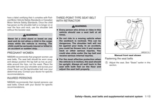 have a label certifying that it complies with Fed-   THREE-POINT TYPE SEAT BELT
eral Motor Vehicle Safety Standards or Canadian      WITH RETRACTOR
Motor Vehicle Safety Standards. Once the child
has grown so the shoulder belt is no longer on or
                                                                      WARNING
near the face and neck, use the shoulder belt
without the booster seat.                            ● Every person who drives or rides in this
                                                       vehicle should use a seat belt at all
                    WARNING                            times.
Never let a child stand or kneel on any              ● Do not ride in a moving vehicle when
seat and do not allow a child in the cargo             the seatback is reclined. This can be
areas while the vehicle is moving. The                 dangerous. The shoulder belt will not
child could be seriously injured or killed in          be against your body. In an accident,
an accident or sudden stop.                            you could be thrown into it and receive
                                                       neck or other serious injuries. You
PREGNANT WOMEN                                         could also slide under the lap belt and                                           WRS0174
                                                       receive serious internal injuries.                   Manual front seat shown
NISSAN recommends that pregnant women use
seat belts. The seat belt should be worn snug,       ● For the most effective protection when      Fastening the seat belts
and always position the lap belt as low as pos-        the vehicle is in motion, the seat should
sible around the hips, not the waist. Place the        be upright. Always sit well back in the
                                                                                                   ᭺
                                                                                                   1   Adjust the seat. See “Seats” earlier in this
                                                                                                       section.
shoulder belt over your shoulder and across your       seat with both feet on the floor and
chest. Never run the lap/shoulder belt over your       adjust the seat belt properly.
abdominal area. Contact your doctor for specific
recommendations.
INJURED PERSONS
NISSAN recommends that injured persons use
seat belts. Check with your doctor for specific
recommendations.



                                                                      Safety—Seats, seat belts and supplemental restraint system 1-13




                                                                               ੬ REVIEW COPY—2008 Maxima (max)
                                                                               Owners Manual—USA_English (nna)
                                                                               06/08/07—debbie ੭
 