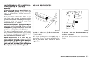 WHEN TRAVELING OR REGISTERING                          VEHICLE IDENTIFICATION
YOUR VEHICLE IN ANOTHER
COUNTRY
When planning to drive your NISSAN ve-
hicle in another country, you should first find
out if the fuel available is suitable for your vehi-
cle’s engine.
Using fuel with an octane rating that is too low
may cause engine damage. All gasoline vehicles
must be operated with unleaded gasoline. There-
fore, avoid taking your vehicle to areas where
appropriate fuel is not available.
When transferring the registration of your
vehicle to another country, state, province
or district, it may be necessary to modify the
vehicle to meet local laws and regulations.
                                                                                               WTI0171                                             LTI0070
The laws and regulations for motor vehicle emis-
sion control and safety standards vary according       VEHICLE IDENTIFICATION NUMBER                        VEHICLE IDENTIFICATION NUMBER
to the country, state, province or district; there-    (VIN) PLATE                                          (chassis number)
fore, vehicle specifications may differ.
                                                       The vehicle identification number (VIN) plate is     The vehicle identification number is located as
When any vehicle is to be taken into an-               attached as shown. This number is the identifica-    shown.
other country, state, province or district             tion for your vehicle and is used in the vehicle
and registered, its modifications, transpor-           registration.
tation, and registration are the responsibil-
ity of the user. NISSAN is not responsible
for any inconvenience that may result.




                                                                                                           Technical and consumer information 9-9




                                                                                    ੬ REVIEW COPY—2008 Maxima (max)
                                                                                    Owners Manual—USA_English (nna)
                                                                                    06/08/07—debbie ੭
 