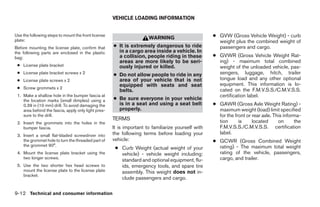 VEHICLE LOADING INFORMATION


Use the following steps to mount the front license
                                                                      WARNING                       ● GVW (Gross Vehicle Weight) - curb
plate:                                                                                                weight plus the combined weight of
Before mounting the license plate, confirm that      ● It is extremely dangerous to ride              passengers and cargo.
the following parts are enclosed in the plastic        in a cargo area inside a vehicle. In
bag:                                                   a collision, people riding in these          ● GVWR (Gross Vehicle Weight Rat-
                                                       areas are more likely to be seri-              ing) - maximum total combined
 ● License plate bracket                               ously injured or killed.                       weight of the unloaded vehicle, pas-
 ● License plate bracket screws x 2                  ● Do not allow people to ride in any             sengers, luggage, hitch, trailer
 ● License plate screws x 2                            area of your vehicle that is not               tongue load and any other optional
                                                       equipped with seats and seat                   equipment. This information is lo-
 ● Screw grommets x 2                                                                                 cated on the F.M.V.S.S./C.M.V.S.S.
                                                       belts.
 1. Make a shallow hole in the bumper fascia at                                                       certification label.
    the location marks (small dimples) using a       ● Be sure everyone in your vehicle
    0.39 in (10 mm) drill. To avoid damaging the       is in a seat and using a seat belt           ● GAWR (Gross Axle Weight Rating) -
    area behind the fascia, apply only light pres-     properly.                                      maximum weight (load) limit specified
    sure to the drill.                                                                                for the front or rear axle. This informa-
                                                     TERMS                                            tion      is     located      on      the
 2. Insert the grommets into the holes in the
    bumper fascia.                                   It is important to familiarize yourself with     F.M.V.S.S./C.M.V.S.S. certification
 3. Insert a small flat-bladed screwdriver into      the following terms before loading your          label.
    the grommet hole to turn the threaded part of    vehicle:                                       ● GCWR (Gross Combined Weight
    the grommet 90°.                                                                                  rating) - The maximum total weight
                                                      ● Curb Weight (actual weight of your
 4. Mount the license plate bracket using the           vehicle) - vehicle weight including:          rating of the vehicle, passengers,
    two longer screws.
                                                        standard and optional equipment, flu-         cargo, and trailer.
 5. Use the two shorter hex head screws to              ids, emergency tools, and spare tire
    mount the license plate to the license plate        assembly. This weight does not in-
    bracket.
                                                        clude passengers and cargo.

9-12 Technical and consumer information




                                                                               ੬ REVIEW COPY—2008 Maxima (max)
                                                                               Owners Manual—USA_English (nna)
                                                                               06/08/07—debbie ੭
 