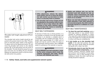 WARNING                          ● Adults and children who can use the
                                                                                                              standard seat belt should not use an
                                                      ● After adjustment, release the adjust-                 extender. Such unnecessary use could
                                                        ment button and try to move the shoul-                result in serious personal injury in the
                                                        der belt anchor up and down to make                   event of an accident.
                                                        sure it is securely fixed in position.
                                                                                                            ● Never use seat belt extenders to install
                                                      ● The shoulder belt anchor height should                child restraints. If the child restraint is
                                                        be adjusted to the position best for you.             not secured properly, the child could be
                                                        Failure to do so may reduce the effec-                seriously injured in a collision or a sud-
                                                        tiveness of the entire restraint system               den stop.
                                                        and increase the chance or severity of
                                                        injury in an accident.                              SEAT BELT MAINTENANCE
                                                      SEAT BELT EXTENDERS                                   ● To clean the seat belt webbing, apply a
                                          LRS0242                                                             mild soap solution or any solution recom-
                                                      If, because of body size or driving position, it is     mended for cleaning upholstery or carpet.
Shoulder belt height adjustment (Front                not possible to properly fit the lap-shoulder belt      Then wipe with a cloth and allow the seat belts
seats)                                                and fasten it, an extender is available which is        to dry in the shade. Do not allow the seat belts
                                                      compatible with the installed seat belts. The ex-       to retract until they are completely dry.
The shoulder belt anchor height should be ad-
                                                      tender adds approximately 8 in (200 mm) of
justed to the position best for you. (See “Precau-                                                          ● If dirt builds up in the shoulder belt
                                                      length and may be used for either the driver or
tions on seat belt usage” earlier in this section.)                                                           guide of the seat belt anchors, the seat
                                                      front passenger seating position. See a NISSAN
To adjust, pull out the adjustment button ᭺ and
                                            1                                                                 belts may retract slowly. Wipe the shoulder
                                                      dealer for assistance if an extender is required.
move the shoulder belt anchor to the desired                                                                  belt guide with a clean, dry cloth.
position ᭺, so the belt passes over the center of
          2
                                                                           WARNING                          ● Periodically check to see that the seat
the shoulder. The belt should be away from your
                                                      ● Only NISSAN seat belt extenders, made                 belt and the metal components, such as
face and neck, but not falling off your shoulder.
                                                        by the same company which made the                    buckles, tongues, retractors, flexible wires
Release the adjustment button to lock the shoul-                                                              and anchors, work properly. If loose parts,
der belt anchor into position.                          original equipment seat belts, should
                                                        be used with NISSAN seat belts.                       deterioration, cuts or other damage on the
                                                                                                              webbing is found, the entire seat belt as-
                                                                                                              sembly should be replaced.
1-16 Safety—Seats, seat belts and supplemental restraint system




                                                                                    ੬ REVIEW COPY—2008 Maxima (max)
                                                                                    Owners Manual—USA_English (nna)
                                                                                    06/08/07—debbie ੭
 