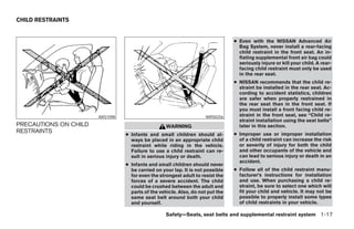 CHILD RESTRAINTS


                                                                                ● Even with the NISSAN Advanced Air
                                                                                  Bag System, never install a rear-facing
                                                                                  child restraint in the front seat. An in-
                                                                                  flating supplemental front air bag could
                                                                                  seriously injure or kill your child. A rear-
                                                                                  facing child restraint must only be used
                                                                                  in the rear seat.
                                                                                ● NISSAN recommends that the child re-
                                                                                  straint be installed in the rear seat. Ac-
                                                                                  cording to accident statistics, children
                                                                                  are safer when properly restrained in
                                                                                  the rear seat than in the front seat. If
                                                                                  you must install a front facing child re-
                       ARS1098                                      WRS0256       straint in the front seat, see “Child re-
                                                                                  straint installation using the seat belts”
PRECAUTIONS ON CHILD                               WARNING                        later in this section.
RESTRAINTS                                                                      ● Improper use or improper installation
                                 ● Infants and small children should al-
                                   ways be placed in an appropriate child         of a child restraint can increase the risk
                                   restraint while riding in the vehicle.         or severity of injury for both the child
                                   Failure to use a child restraint can re-       and other occupants of the vehicle and
                                   sult in serious injury or death.               can lead to serious injury or death in an
                                                                                  accident.
                                 ● Infants and small children should never
                                   be carried on your lap. It is not possible   ● Follow all of the child restraint manu-
                                   for even the strongest adult to resist the     facturer’s instructions for installation
                                   forces of a severe accident. The child         and use. When purchasing a child re-
                                   could be crushed between the adult and         straint, be sure to select one which will
                                   parts of the vehicle. Also, do not put the     fit your child and vehicle. It may not be
                                   same seat belt around both your child          possible to properly install some types
                                   and yourself.                                  of child restraints in your vehicle.

                                                   Safety—Seats, seat belts and supplemental restraint system 1-17




                                                           ੬ REVIEW COPY—2008 Maxima (max)
                                                           Owners Manual—USA_English (nna)
                                                           06/08/07—debbie ੭
 