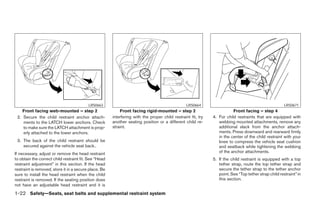 LRS0663                                                LRS0664                                               LRS0671
    Front facing web-mounted – step 2                      Front facing rigid-mounted – step 2                           Front facing – step 4
 2. Secure the child restraint anchor attach-          interfering with the proper child restraint fit, try   4. For child restraints that are equipped with
    ments to the LATCH lower anchors. Check            another seating position or a different child re-         webbing mounted attachments, remove any
    to make sure the LATCH attachment is prop-         straint.                                                  additional slack from the anchor attach-
    erly attached to the lower anchors.                                                                          ments. Press downward and rearward firmly
                                                                                                                 in the center of the child restraint with your
 3. The back of the child restraint should be                                                                    knee to compress the vehicle seat cushion
    secured against the vehicle seat back..                                                                      and seatback while tightening the webbing
If necessary, adjust or remove the head restraint                                                                of the anchor attachments.
to obtain the correct child restraint fit. See “Head                                                          5. If the child restraint is equipped with a top
restraint adjustment” in this section. If the head                                                               tether strap, route the top tether strap and
restraint is removed, store it in a secure place. Be                                                             secure the tether strap to the tether anchor
sure to install the head restraint when the child                                                                point. See “Top tether strap child restraint” in
restraint is removed. If the seating position does                                                               this section.
not have an adjustable head restraint and it is
1-22 Safety—Seats, seat belts and supplemental restraint system




                                                                                      ੬ REVIEW COPY—2008 Maxima (max)
                                                                                      Owners Manual—USA_English (nna)
                                                                                      06/08/07—debbie ੭
 