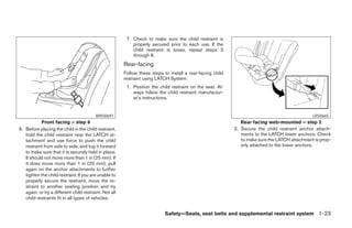 7. Check to make sure the child restraint is
                                                            properly secured prior to each use. If the
                                                            child restraint is loose, repeat steps 3
                                                            through 6.
                                                        Rear-facing
                                                        Follow these steps to install a rear-facing child
                                                        restraint using LATCH System:
                                                         1. Position the child restraint on the seat. Al-
                                                            ways follow the child restraint manufactur-
                                                            er’s instructions.


                                          WRS0697                                                                                               LRS0665
            Front facing – step 6                                                                              Rear facing web-mounted – step 2
6. Before placing the child in the child restraint,                                                         2. Secure the child restraint anchor attach-
   hold the child restraint near the LATCH at-                                                                 ments to the LATCH lower anchors. Check
   tachment and use force to push the child                                                                    to make sure the LATCH attachment is prop-
   restraint from side to side, and tug it forward                                                             erly attached to the lower anchors.
   to make sure that it is securely held in place.
   It should not move more than 1 in (25 mm). If
   it does move more than 1 in (25 mm), pull
   again on the anchor attachments to further
   tighten the child restraint. If you are unable to
   properly secure the restraint, move the re-
   straint to another seating position and try
   again, or try a different child restraint. Not all
   child restraints fit in all types of vehicles.


                                                                            Safety—Seats, seat belts and supplemental restraint system 1-23




                                                                                     ੬ REVIEW COPY—2008 Maxima (max)
                                                                                     Owners Manual—USA_English (nna)
                                                                                     06/08/07—debbie ੭
 