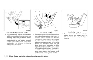 LRS0666                                                LRS0673                                           LRS0674
    Rear facing rigid-mounted – step 2                           Rear facing – step 3                                   Rear facing – step 4
                                                                                                             5. Check to make sure the child restraint is
 3. For child restraints that are equipped with      4. Before placing the child in the child restraint,        properly secured prior to each use. If the
    webbing mounted attachments, remove any             hold the child restraint near the LATCH at-             child restraint is loose, repeat steps 2
    additional slack from the anchor attach-            tachment and use force to push the child                through 4.
    ments. Press downward and rearward firmly           restraint from side to side, and tug it forward
    in the center of the child restraint with your      to make sure that it is securely held in place.
    hand to compress the vehicle seat cushion           It should not move more than 1 in (25 mm). If
    and seatback while tightening the webbing           it does move more than 1 in (25 mm), pull
    of the anchor attachments.                          again on the anchor attachments to further
                                                        tighten the child restraint. If you are unable to
                                                        properly secure the restraint, move the re-
                                                        straint to another seating position and try
                                                        again, or try a different child restraint. Not all
                                                        child restraints fit in all types of vehicles.

1-24 Safety—Seats, seat belts and supplemental restraint system




                                                                                    ੬ REVIEW COPY—2008 Maxima (max)
                                                                                    Owners Manual—USA_English (nna)
                                                                                    06/08/07—debbie ੭
 