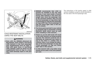 ● NISSAN recommends that child re-            The instructions in this section apply to child
                                              straints be installed in the rear seat.     restraint installation using the vehicle seat belts in
                                              However, if you must install a forward      the rear seat or the front passenger seat.
                                              facing child restraint in the front pas-
                                              senger seat, move the passenger seat
                                              to the rearmost position. Also, be sure
                                              the front passenger air bag status light
                                              is illuminated to indicate the passenger
                                              air bag is OFF. See “Front passenger air
                                              bag and status light” later in this sec-
                                              tion for details.
                                            ● The three-point seat belt in your vehicle
                                              is equipped with an Automatic Locking
                                 WRS0256      Retractor (ALR) which must be used
                                              when installing a child restraint.
CHILD RESTRAINT INSTALLATION
                                            ● Failure to use the ALR mode will result
USING THE SEAT BELTS                          in the child restraint not being properly
                                              secured. The restraint could tip over or
                WARNING                       otherwise be unsecured and cause in-
● Even with the NISSAN Advanced Air           jury to the child in a sudden stop or
  Bag System, never install a rear-facing     collision. Also, it can change the opera-
  child restraint in the front passenger      tion of the front passenger air bag. See
  seat. Supplemental front air bags in-       “Front passenger air bag and status
  flate with great force. A rear-facing       light” later in this section.
  child restraint could be struck by the    ● A child restraint with a top tether strap
  supplemental front air bag in a crash       should not be used in the front passen-
  and could seriously injure or kill your     ger seat.
  child.


                                                             Safety—Seats, seat belts and supplemental restraint system 1-25




                                                                      ੬ REVIEW COPY—2008 Maxima (max)
                                                                      Owners Manual—USA_English (nna)
                                                                      06/08/07—debbie ੭
 
