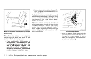 2. Position the child restraint on the seat. Al-
                                                         ways follow the child restraint manufactur-
                                                         er’s instructions
                                                     The back of the child restraint should be secured
                                                     against the vehicle seatback. If necessary, adjust
                                                     or remove the head restraint to obtain the correct
                                                     child restraint fit. See “Head restraint adjust-
                                                     ment” in this section.
                                                     If the head restraint is removed, store it in a
                                                     secure place. Be sure to install the head restraint
                                                     when the child restraint is removed. If the seating
                                                     position does not have an adjustable head re-
                                                     straint and it is interfering with the proper child
                                       WRS0699       restraint fit, try another seating position or a dif-                                            WRS0680
Front-facing (front passenger seat) – step 1         ferent child restraint.                                            Front facing – step 3
Front-facing                                                                                                 3. Route the seat belt tongue through the child
                                                                                                                restraint and insert it into the buckle until you
Follow these steps to install a front-facing child                                                              hear and feel the latch engage. Be sure to
restraint using the vehicle seat belt in the rear                                                               follow the child restraint manufacturer’s in-
seats or in the front passenger seat:                                                                           structions for belt routing.
 1. If you must install a child restraint in
    the front seat, it should be placed in a
    front-facing direction only. Move the
    seat to the rearmost position. Child
    restraints for infants must be used in
    the rear-facing direction and therefore
    must not be used in the front seat.



1-26 Safety—Seats, seat belts and supplemental restraint system




                                                                                    ੬ REVIEW COPY—2008 Maxima (max)
                                                                                    Owners Manual—USA_English (nna)
                                                                                    06/08/07—debbie ੭
 