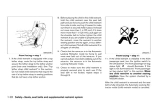 8. Before placing the child in the child restraint,
                                                           hold the child restraint near the seat belt
                                                           path and use force to push the child restraint
                                                           from side to side, and tug it forward to make
                                                           sure that it is securely held in place. It should
                                                           not move more than 1 in (25 mm). If it does
                                                           move more than 1 in (25 mm), pull again on
                                                           the shoulder belt to further tighten the child
                                                           restraint. If you are unable to properly secure
                                                           the restraint, move the restraint to another
                                                           seating position and try again, or try a differ-
                                                           ent child restraint. Not all child restraints fit in
                                                           all types of vehicles.
                                                        9. Check that the retractor is in the Automatic
                                         WRS0698                                                                                                            LRS0316
                                                           Locking Retractor mode by trying to pull
            Front facing – step 7                          more seat belt out of the retractor. If you                         Front facing – step 11
 7. If the child restraint is equipped with a top          cannot pull any more belt webbing out of the           11. If the child restraint is installed in the front
    tether strap, route the top tether strap and           retractor, the retractor is in the Automatic               passenger seat, turn the ignition switch to
    secure the tether strap to the tether anchor           Locking Retractor mode.                                    the ON position. The front passenger air bag
    point (rear seat installation only). See “Top                                                                     status light          should illuminate. If this
                                                       10. Check to make sure the child restraint is                  light is not illuminated see ЉFront passenger
    tether strap child restraint” in this section.         properly secured prior to each use. If the
    Do not install child restraints that require the                                                                  air bag status lightЉ in this section. Move
                                                           seat belt is not locked, repeat steps 3                    the child restraint to another seating
    use of a top tether strap to seating positions         through 8.
    that do not have a top tether anchor.                                                                             position. Have the system checked by a
                                                                                                                      NISSAN dealer.
                                                                                                                  After the child restraint is removed and the seat
                                                                                                                  belt is fully retracted, the Automatic Locking Re-
                                                                                                                  tractor mode (child restraint mode) is canceled.



1-28 Safety—Seats, seat belts and supplemental restraint system




                                                                                        ੬ REVIEW COPY—2008 Maxima (max)
                                                                                        Owners Manual—USA_English (nna)
                                                                                        06/08/07—debbie ੭
 
