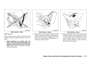 WRS0256                                               WRS0682                                               LRS0669
            Rear-facing – step 1                                Rear facing – step 2                                   Rear facing – step 3
Rear-facing                                         2. Route the seat belt tongue through the child        3. Pull the shoulder belt until the belt is fully
                                                       restraint and insert it into the buckle until you      extended. At this time, the seat belt retractor
Follow these steps to install a rear-facing child      hear and feel the latch engage. Be sure to             is in the Automatic Locking Retractor mode
restraint using the vehicle seat belt in the rear      follow the child restraint manufacturer’s in-          (child restraint mode). It reverts to Emer-
seats:                                                 structions for belt routing.                           gency Locking Retractor mode when the
 1. Child restraints for infants must be                                                                      seat belt is fully retracted.
    used in the rear-facing direction and
    therefore must not be used in the front
    seat. Always follow the restraint manufac-
    turer’s instructions.




                                                                        Safety—Seats, seat belts and supplemental restraint system 1-29




                                                                                  ੬ REVIEW COPY—2008 Maxima (max)
                                                                                  Owners Manual—USA_English (nna)
                                                                                  06/08/07—debbie ੭
 