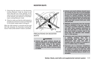 BOOSTER SEATS


 7. Check that the retractor is in the Automatic                                                    ● Infants and small children should never
    Locking Retractor mode by trying to pull                                                          be carried on your lap. It is not possible
    more seat belt out of the retractor. If you                                                       for even the strongest adult to resist the
    cannot pull any more seat belt webbing out                                                        forces of a severe accident. The child
    of the retractor, the retractor is in the Auto-                                                   could be crushed between the adult and
    matic Locking Retractor mode                                                                      parts of the vehicle. Also, do not put the
 8. Check to make sure that the child restraint is                                                    same seat belt around both your child
    properly secured prior to each use. If the belt                                                   and yourself.
    is not locked, repeat steps 3 through 6.                                                        ● NISSAN recommends that the booster
After the child restraint is removed and the seat                                                     seat be installed in the rear seat. Ac-
belt fully retracted, the Automatic Locking Re-                                                       cording to accident statistics, children
tractor mode (child restraint mode) is canceled.                                                      are safer when properly restrained in
                                                                                                      the rear seat than in the front seat. If
                                                                                         ARS1098      you must install a booster seat in the
                                                                                                      front seat, see “Booster seat installa-
                                                      PRECAUTIONS ON BOOSTER                          tion” in this section.
                                                      SEATS                                         ● A booster seat must only be installed in
                                                                                                      a seating position that has a
                                                                       WARNING                        lap/shoulder belt. Failure to use a
                                                      ● Infants and small children should al-         three-point type seat belt with a
                                                        ways be placed in an appropriate child        booster seat can result in a serious in-
                                                        restraint while riding in the vehicle.        jury in sudden stop or collision.
                                                        Failure to use a child restraint or         ● Improper use or improper installation
                                                        booster seat can result in serious injury     of a booster seat can increase the risk
                                                        or death.                                     or severity of injury for both the child
                                                                                                      and other occupants of the vehicle and
                                                                                                      can lead to serious injury or death in an
                                                                                                      accident.


                                                                       Safety—Seats, seat belts and supplemental restraint system 1-31




                                                                                ੬ REVIEW COPY—2008 Maxima (max)
                                                                                Owners Manual—USA_English (nna)
                                                                                06/08/07—debbie ੭
 