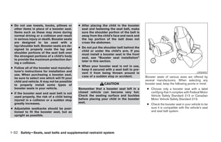 ● Do not use towels, books, pillows or        ● After placing the child in the booster
  other items in place of a booster seat.       seat and fastening the seat belt, make
  Items such as these may move during           sure the shoulder portion of the belt is
  normal driving or a collision and result      away from the child’s face and neck and
  in serious injury or death. Booster seats     the lap portion of the belt does not
  are designed to be used with a                cross the abdomen.
  lap/shoulder belt. Booster seats are de-
                                              ● Do not put the shoulder belt behind the
  signed to properly route the lap and
                                                child or under the child’s arm. If you
  shoulder portions of the seat belt over
                                                must install a booster seat in the front
  the strongest portions of a child’s body
                                                seat, see “Booster seat installation”
  to provide the maximum protection dur-
                                                later in this section.
  ing a collision.
                                              ● When your booster seat is not in use,
● Follow all of the booster seat manufac-
                                                keep it secured with a seat belt to pre-
  turer’s instructions for installation and
                                                vent it from being thrown around in                                                LRS0455
  use. When purchasing a booster seat,
                                                case of a sudden stop or accident.         Booster seats of various sizes are offered by
  be sure to select one which will fit your
  child and vehicle. It may not be possible                                                several manufacturers. When selecting any
  to properly install some types of                            CAUTION                     booster seat, keep the following points in mind:
  booster seats in your vehicle.              Remember that a booster seat left in a        ● Choose only a booster seat with a label
● If the booster seat and seat belt is not    closed vehicle can become very hot.             certifying that it complies with Federal Motor
  used properly, the risk of a child being    Check the seating surface and buckles           Vehicle Safety Standard 213 or Canadian
  injured in a collision or a sudden stop     before placing your child in the booster        Motor Vehicle Safety Standard 213.
  greatly increases.                          seat.
                                                                                            ● Check the booster seat in your vehicle to be
● Adjustable seatbacks should be posi-                                                        sure it is compatible with the vehicle’s seat
  tioned to fit the booster seat, but as                                                      and seat belt system.
  upright as possible.




1-32 Safety—Seats, seat belts and supplemental restraint system




                                                                       ੬ REVIEW COPY—2008 Maxima (max)
                                                                       Owners Manual—USA_English (nna)
                                                                       06/08/07—debbie ੭
 
