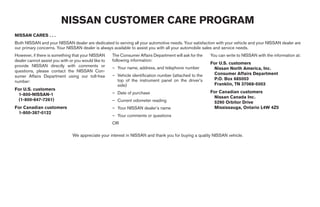 NISSAN CUSTOMER CARE PROGRAM
NISSAN CARES . . .
Both NISSAN and your NISSAN dealer are dedicated to serving all your automotive needs. Your satisfaction with your vehicle and your NISSAN dealer are
our primary concerns. Your NISSAN dealer is always available to assist you with all your automobile sales and service needs.
However, if there is something that your NISSAN      The Consumer Affairs Department will ask for the   You can write to NISSAN with the information at:
dealer cannot assist you with or you would like to   following information:
                                                                                                        For U.S. customers
provide NISSAN directly with comments or             – Your name, address, and telephone number          Nissan North America, Inc.
questions, please contact the NISSAN Con-
                                                     – Vehicle identification number (attached to the    Consumer Affairs Department
sumer Affairs Department using our toll-free
                                                       top of the instrument panel on the driver’s       P.O. Box 685003
number:
                                                       side)                                             Franklin, TN 37068-5003
For U.S. customers
                                                     – Date of purchase                                 For Canadian customers
 1-800-NISSAN-1
                                                                                                         Nissan Canada Inc.
 (1-800-647-7261)                                    – Current odometer reading                          5290 Orbitor Drive
For Canadian customers                               – Your NISSAN dealer’s name                         Mississauga, Ontario L4W 4Z5
 1-800-387-0122
                                                     – Your comments or questions
                                                     OR

                               We appreciate your interest in NISSAN and thank you for buying a quality NISSAN vehicle.




                                                                                  ੬ REVIEW COPY—2008 Maxima (max)
                                                                                  Owners Manual—USA_English (nna)
                                                                                  06/08/07—debbie ੭
 