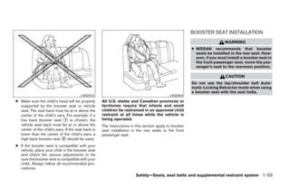 BOOSTER SEAT INSTALLATION
                                                                                                                          WARNING
                                                                                                        ● NISSAN recommends that booster
                                                                                                          seats be installed in the rear seat. How-
                                                                                                          ever, if you must install a booster seat in
                                                                                                          the front passenger seat, move the pas-
                                                                                                          senger’s seat to the rearmost position.

                                                                                                                           CAUTION
                                                                                                        Do not use the lap/shoulder belt Auto-
                                                                                                        matic Locking Retractor mode when using
                                                                                                        a booster seat with the seat belts.
                                        LRS0453                                             LRS0464
● Make sure the child’s head will be properly       All U.S. states and Canadian provinces or
  supported by the booster seat or vehicle          territories require that infants and small
  seat. The seat back must be at or above the       children be restrained in an approved child
  center of the child’s ears. For example, if a     restraint at all times while the vehicle is
  low back booster seat ᭺ is chosen, the
                             1                      being operated.
  vehicle seat back must be at or above the         The instructions in this section apply to booster
  center of the child’s ears. If the seat back is   seat installation in the rear seats or the front
  lower than the center of the child’s ears, a      passenger seat.
  high back booster seat ᭺ should be used.
                            2

● If the booster seat is compatible with your
  vehicle, place your child in the booster seat
  and check the various adjustments to be
  sure the booster seat is compatible with your
  child. Always follow all recommended pro-
  cedures.
                                                                        Safety—Seats, seat belts and supplemental restraint system 1-33




                                                                                 ੬ REVIEW COPY—2008 Maxima (max)
                                                                                 Owners Manual—USA_English (nna)
                                                                                 06/08/07—debbie ੭
 